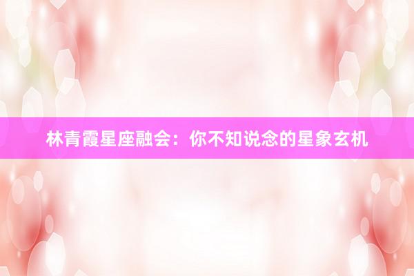 林青霞星座融会：你不知说念的星象玄机